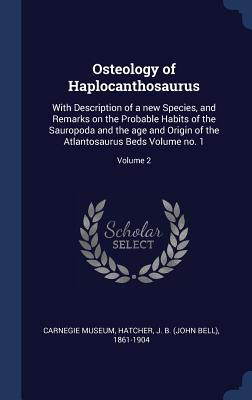 Osteology of Haplocanthosaurus: With Description of a new Species, and Remarks on the Probable Habits of the Sauropoda and the age and Origin of the Atlantosaurus Beds Volume no. 1; Volume 2 - Museum, Carnegie, and Hatcher, J B (John Bell) 1861-1904 (Creator)