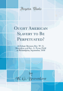 Ought American Slavery to Be Perpetuated?: A Debate Between Rev. W. G. Brownlow and Rev. A. Pryne; Held at Philadelphia, September, 1858 (Classic Reprint)