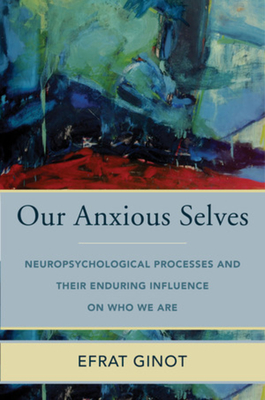 Our Anxious Selves: Neuropsychological Processes and Their Enduring Influence on Who We Are - Ginot, Efrat