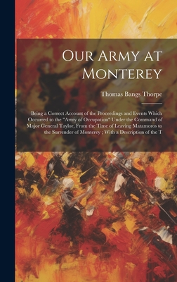 Our Army at Monterey: Being a Correct Account of the Proceedings and Events Which Occurred to the "Army of Occupation" Under the Command of Major General Taylor, From the Time of Leaving Matamoros to the Surrender of Monterey; With a Description of the T - Thorpe, Thomas Bangs