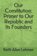 Our Constitution: Primer to Our Republic and Its Founders
