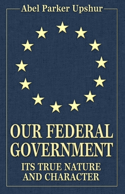 Our Federal Government: Its True Nature and Character - Upshur, Abel Parker