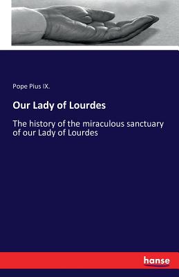 Our Lady of Lourdes: The history of the miraculous sanctuary of our Lady of Lourdes - Pius IX, Pope