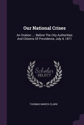 Our National Crises: An Oration ...: Before The City Authorities And Citizens Of Providence, July 4, 1871 - Clark, Thomas March