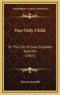 Our Only Child: Or the Life of Jane Elizabeth Ratcliffe (1865)