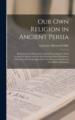 Our Own Religion in Ancient Persia: Being Lectures Delivered in Oxford Presenting the Zend Avesta as Collated With the Pre-Christian Exilic Pharisaism, Advancing the Persian Question to the Foremost Position in Our Biblical Research - Mills, Lawrence Heyworth 1837-1918