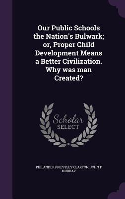 Our Public Schools the Nation's Bulwark; or, Proper Child Development Means a Better Civilization. Why was man Created? - Claxton, Philander Priestley, and Murray, John F, MD, Frcp