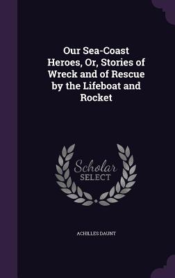 Our Sea-Coast Heroes, Or, Stories of Wreck and of Rescue by the Lifeboat and Rocket - Daunt, Achilles