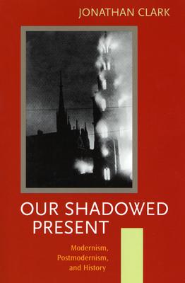 Our Shadowed Present: Modernism, Postmodernism, and History - Clark, J C D