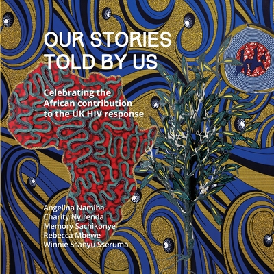 Our Stories Told By Us: Celebrating the African Contribution to the UK HIV Response - Namiba, Angelina, and Nyirenda, Charity, and Sachikonye, Memory