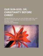 Our Sun-God, Or, Christianity Before Christ: A Demonstration That, as the Fathers Admitted, Our Religion Existed Before Our Era and Even in Pre-Historic Times