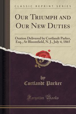 Our Triumph and Our New Duties: Oration Delivered by Cortlandt Parker, Esq., at Bloomfield, N. J., July 4, 1865 (Classic Reprint) - Parker, Cortlandt