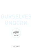 Ourselves Unborn: A History of the Fetus in Modern America
