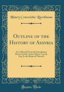 Outline of the History of Assyria: As Collected from the Inscriptions Discovered by Austin Henry Layard, Esq. in the Ruins of Nineveh (Classic Reprint)