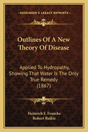 Outlines of a New Theory of Disease: Applied to Hydropathy, Showing That Water Is the Only True Remedy. with Observations on the Errors Committed in the Practice of Hydropathy; Notes on the Cure of Cholera by Cold Water; And a Critique on Priessnitz's Mod