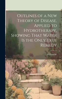 Outlines of a New Theory of Disease, Applied to Hydrotherapy, Showing That Water Is the Only True Remedy - Francke, H