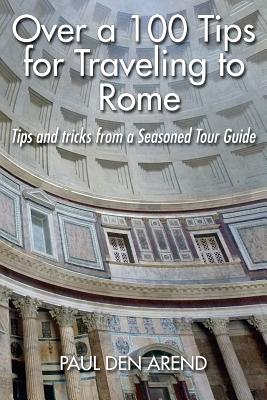 Over a 100 Tips for Traveling to Rome: Tips and tricks from a Seasoned Tour Guide - Den Arend, Paul