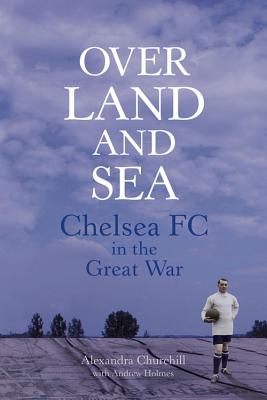 Over Land and Sea: Chelsea FC in the Great War - Churchill, Alexandra, and Holmes, Andrew, Mr.