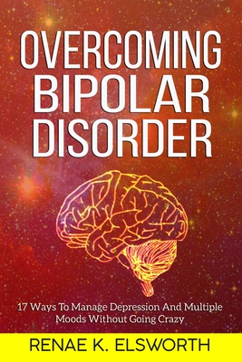 Overcoming Bipolar Disorder: 17 Ways To Manage Depression And Multiple Moods Without Going Crazy - Elsworth, Renae K