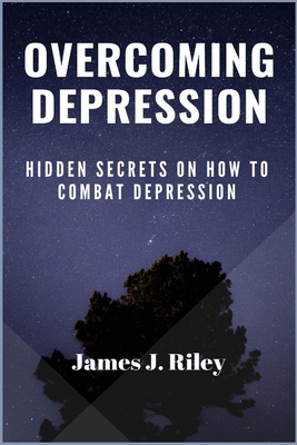 Overcoming Depression: Hidden Secrets On How To Combat Depression - Riley, James J