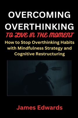Overcoming Overthinking to Live in the Moment: How to Stop Overthinking Habits with Mindfulness Strategy and Cognitive Restructuring - Edwards, James