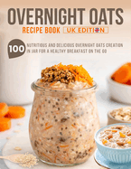 Overnight Oats Recipe Book UK Edition: 100 Nutritious And Delicious Overnight Oats Creation in Jar for a Healthy Breakfast on the Go