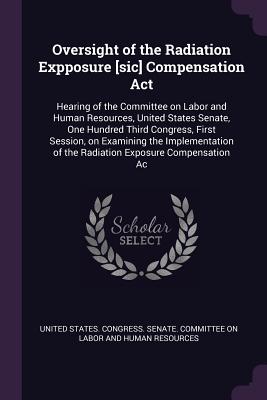 Oversight of the Radiation Expposure [sic] Compensation Act: Hearing of the Committee on Labor and Human Resources, United States Senate, One Hundred Third Congress, First Session, on Examining the Implementation of the Radiation Exposure Compensation Ac - United States Congress Senate Committ (Creator)