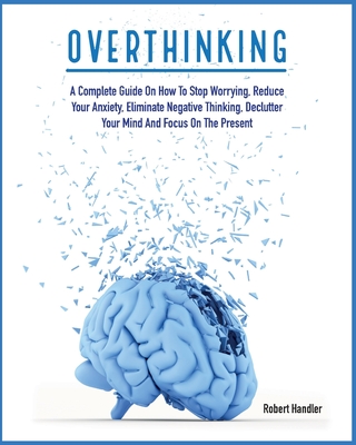 Overthinking: A Complete Guide on How to Stop Worrying, Reduce Your Anxiety, Eliminate Negative Thinking, Declutter Your Mind and Focus on the Present - Handler, Robert