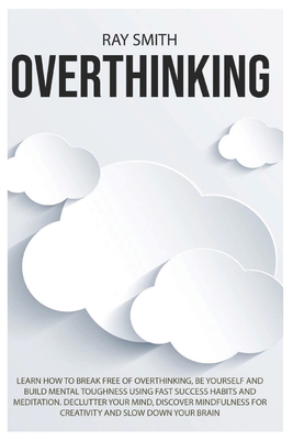 Overthinking: Learn How to Break Free of Overthinking, Be Yourself and Build Mental Toughness Using Fast Success Habits and Meditation. Declutter Your Mind, Discover Mindfulness for Creativity and Slow Down Your Brain - Smith, Ray