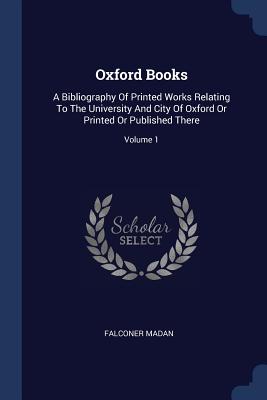 Oxford Books: A Bibliography Of Printed Works Relating To The University And City Of Oxford Or Printed Or Published There; Volume 1 - Madan, Falconer