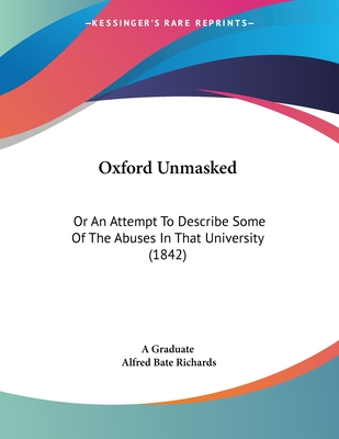 Oxford Unmasked: Or an Attempt to Describe Some of the Abuses in That University (1842) - A Graduate, and Richards, Alfred Bate