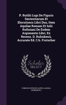 P. Rutilii Lupi De Figuris Sententiarum Et Elocutionis Libri Duo, Item Aquilae Romani Et Iulii Rufiniani De Eodem Argumento Libri, Ex Recens. D. Ruhnkenii, Accurate Ed. C.h. Frotscher - Lupus, Publius Rutilius, and (Romanus ), Aquila