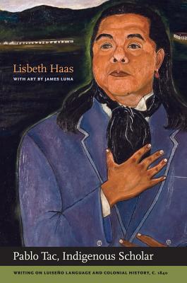 Pablo Tac, Indigenous Scholar: Writing on Luiseo Language and Colonial History, C.1840 - Tac, Pablo, and Haas, Lisbeth (Editor)