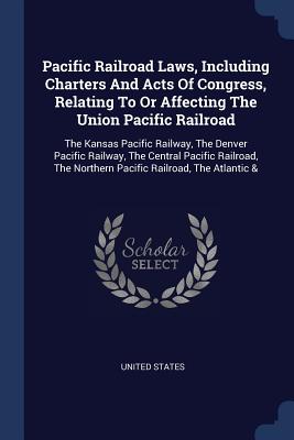 Pacific Railroad Laws, Including Charters And Acts Of Congress, Relating To Or Affecting The Union Pacific Railroad: The Kansas Pacific Railway, The Denver Pacific Railway, The Central Pacific Railroad, The Northern Pacific Railroad, The Atlantic & - States, United