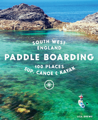 Paddle Boarding South West England: 100 Places to Sup, Canoe & Kayak in Cornwall, Devon, Dorset, Somerset, Wiltshire and Bristol - Drewe, Lisa