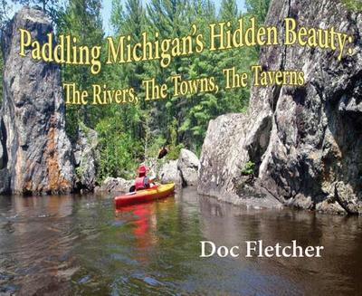 Paddling Michigan's Hidden Beauty: The Rivers, the Towns, the Taverns - Fletcher, Doc