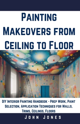 Painting Makeovers from Ceiling to Floor: DIY Interior Painting Handbook - Prep Work, Paint Selection, Application Techniques for Walls, Trims, Ceilings, Floors - Jones, John