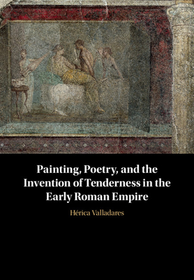 Painting, Poetry, and the Invention of Tenderness in the Early Roman Empire - Valladares, Hrica