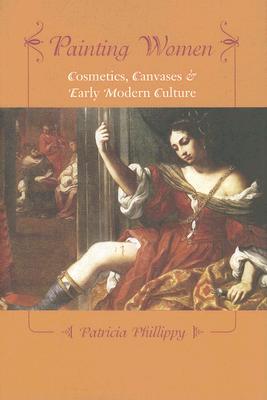 Painting Women: Cosmetics, Canvases, and Early Modern Culture - Phillippy, Patricia, Professor