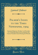 Palmer's Index to the Times Newspaper, 1904: Autumnal Quarter, October 1 to December 31; Containing Index to Everything in the Various Numbers Issued During the Months (Classic Reprint)