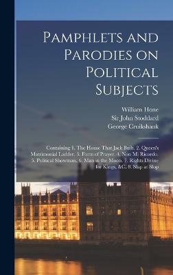 Pamphlets and Parodies on Political Subjects: Containing 1. The House That Jack Built. 2. Queen's Matrimonial Ladder. 3. Form of Prayer. 4. Non mi Ricordo. 5. Political Showman. 6. Man in the Moon. 7. Rights Divine for Kings, &c. 8. Slap at Slop - Hone, William, and Cruikshank, George, and Stoddard, John