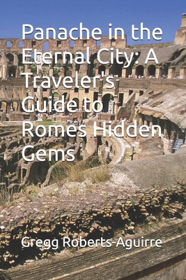 Panache in the Eternal City: A Traveler's Guide to Romes Hidden Gems - Roberts-Aguirre, Gregg