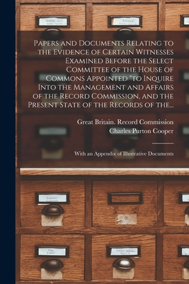 Papers and Documents Relating to the Evidence of Certain Witnesses Examined Before the Select Committee of the House of Commons Appointed "to Inquire Into the Management and Affairs of the Record Commission, and the Present State of the Records of The... - Great Britain Record Commission (Creator), and Cooper, Charles Purton 1793-1873