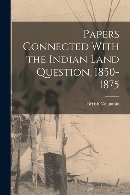 Papers Connected With the Indian Land Question, 1850-1875 - Columbia, British