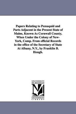 Papers Relating to Pemaquid and Parts Adjacent in the Present State of Maine, Known As Cornwall County, When Under the Colony of New-York, Comp. From official Records in the office of the Secretary of State At Albany, N.Y., by Franklin B. Hough. - Hough, Franklin Benjamin