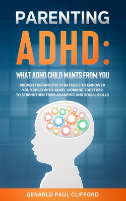 Parenting ADHD: What ADHD Child Wants From You: Proven Therapeutic Strategies To Empower Your Child With ADHD, Working Together To Strengthen Their Academic And Social Skills - Clifford, Gerarld Paul