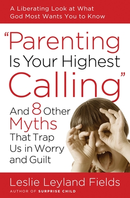 Parenting Is Your Highest Calling: And 8 Other Myths That Trap Us in Worry and Guilt - Fields, Leslie Leyland