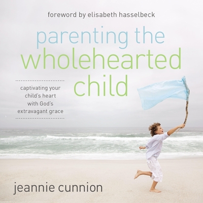 Parenting the Wholehearted Child: Captivating Your Child's Heart with God's Extravagant Grace - Cunnion, Jeannie, and Larsen, Lisa (Read by), and Hasselbeck, Elisabeth (Foreword by)