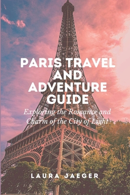Paris Travel and Adventure Guide: Exploring the Romance and Charm of the City of Lights - Jaeger, Laura