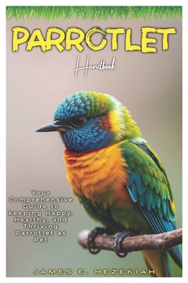 Parrotlet Handbook: Your comprehensive Guide to keeping Happy, Health, and Thriving Parrotlet as Pet - E Hezekiah, James